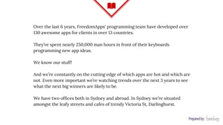Over the last 6 years, FreedomApps' programming team have developed over
130 awesome apps for clients in over 13 countries.
They’ve spent nearly 250,000 man hours in front of their keyboards
programming new app ideas.
We know our stuff!
And we’re constantly on the cutting edge of which apps are hot and which are
not. Even more important we’re watching trends over the next 3 years to see
what the next big winners are likely to be.
We have two offices both in Sydney and abroad. In Sydney we’re situated
amongst the leafy streets and cafes of trendy Victoria St, Darlinghurst.
 