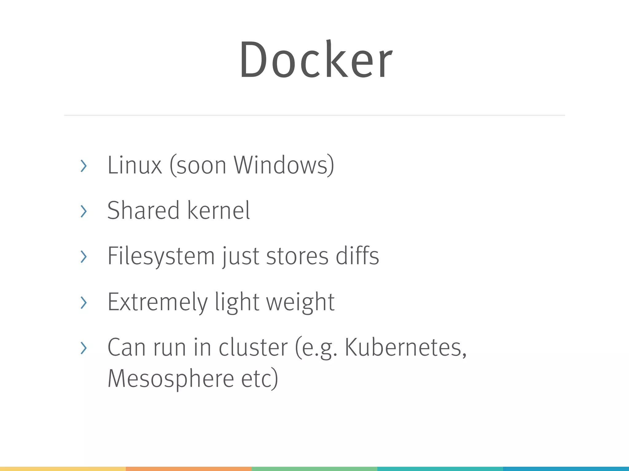 Docker > Linux (soon Windows) > Shared kernel > Filesystem just stores diffs > Extremely light weight > Can run in cluster (e.g. Kubernetes, Mesosphere etc) 