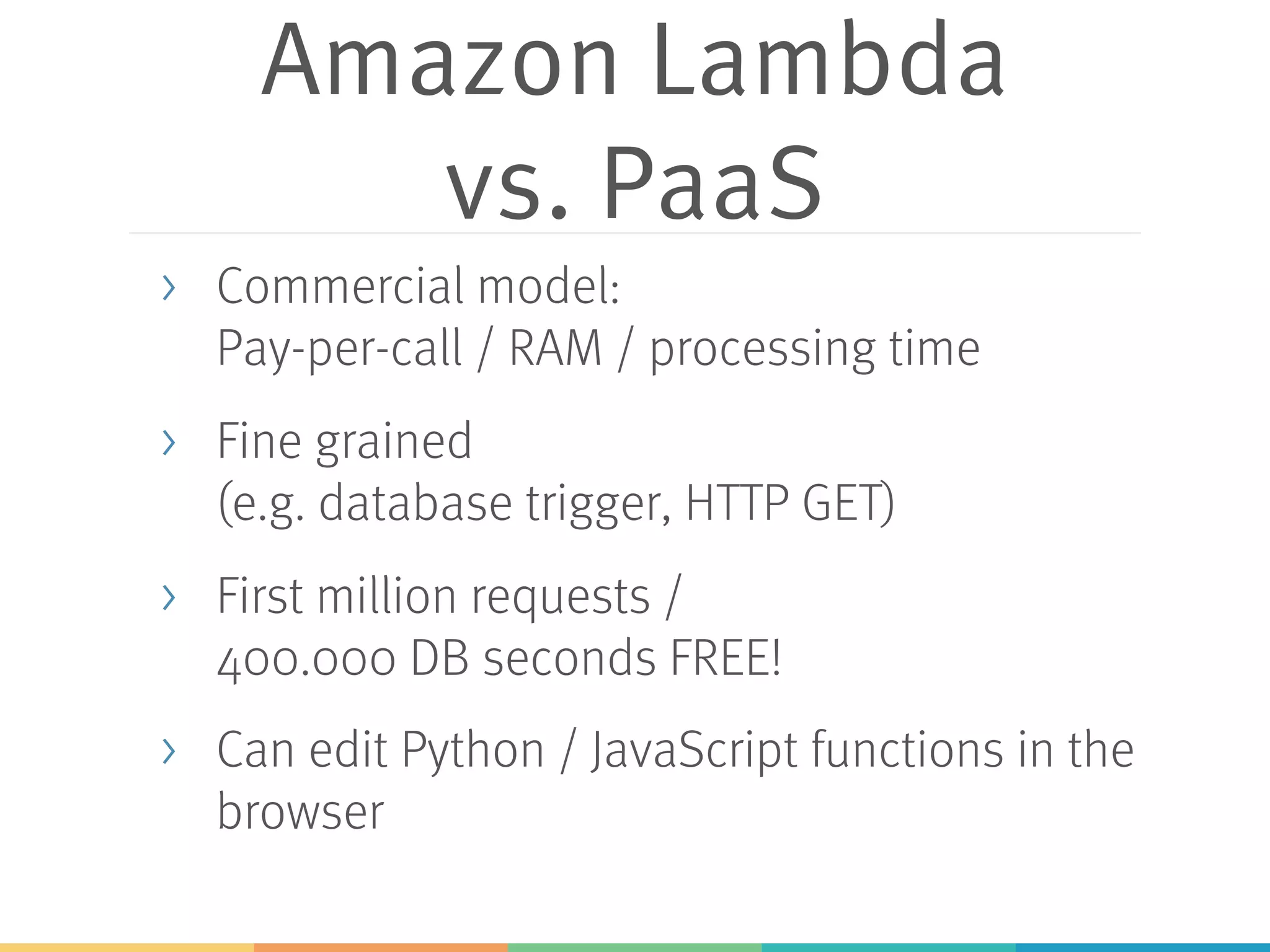 Amazon Lambda vs. PaaS > Commercial model: Pay-per-call / RAM / processing time > Fine grained (e.g. database trigger, HTTP GET) > First million requests / 400.000 DB seconds FREE! > Can edit Python / JavaScript functions in the browser 
