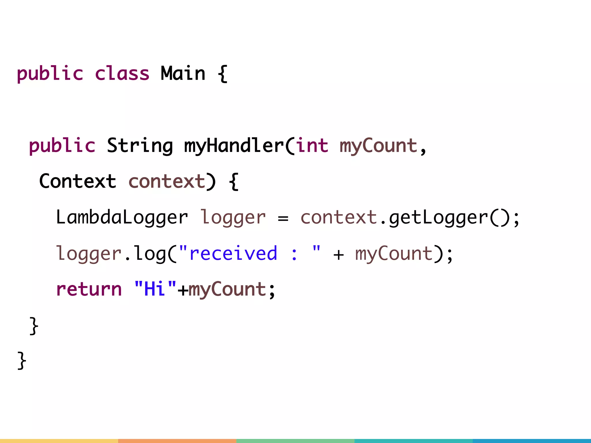public class Main { public String myHandler(int myCount, Context context) { LambdaLogger logger = context.getLogger(); logger.log("received : " + myCount); return "Hi"+myCount; } } 