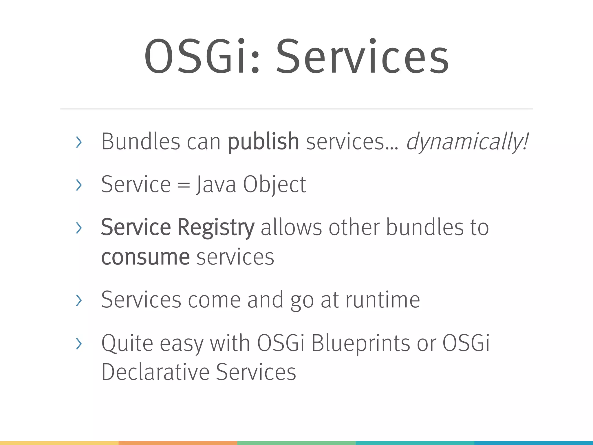 OSGi: Services > Bundles can publish services… dynamically! > Service = Java Object > Service Registry allows other bundles to consume services > Services come and go at runtime > Quite easy with OSGi Blueprints or OSGi Declarative Services 