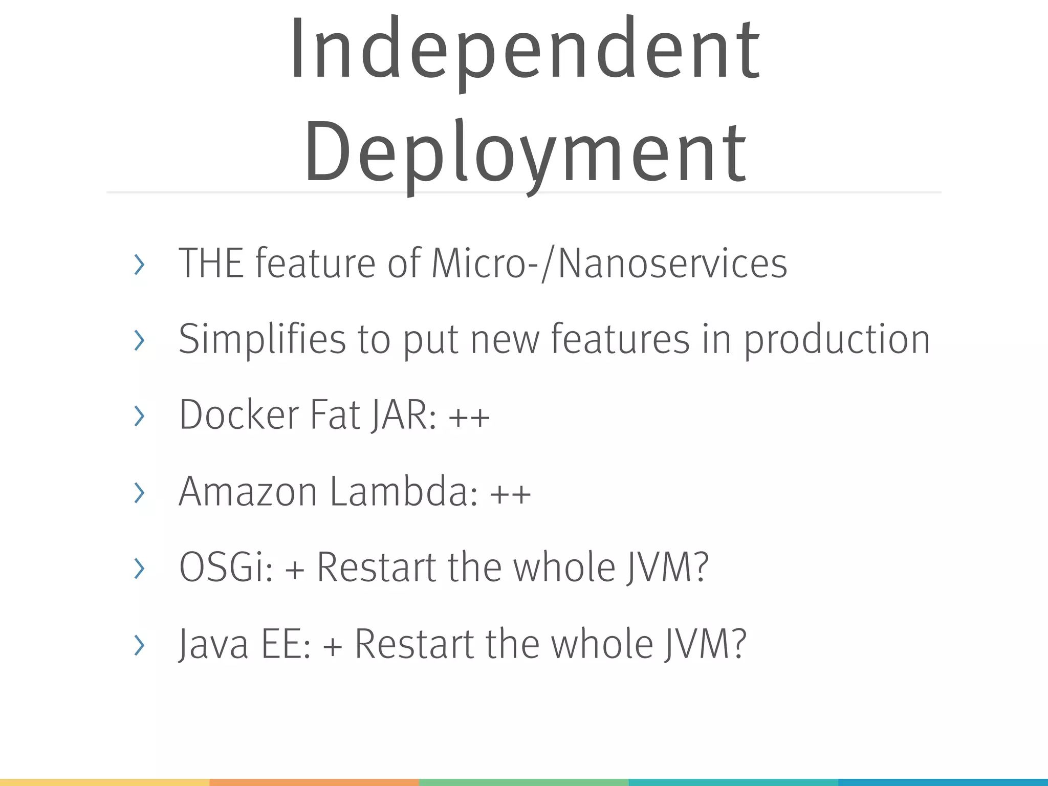 Independent Deployment > THE feature of Micro-/Nanoservices > Simplifies to put new features in production > Docker Fat JAR: ++ > Amazon Lambda: ++ > OSGi: + Restart the whole JVM? > Java EE: + Restart the whole JVM? 