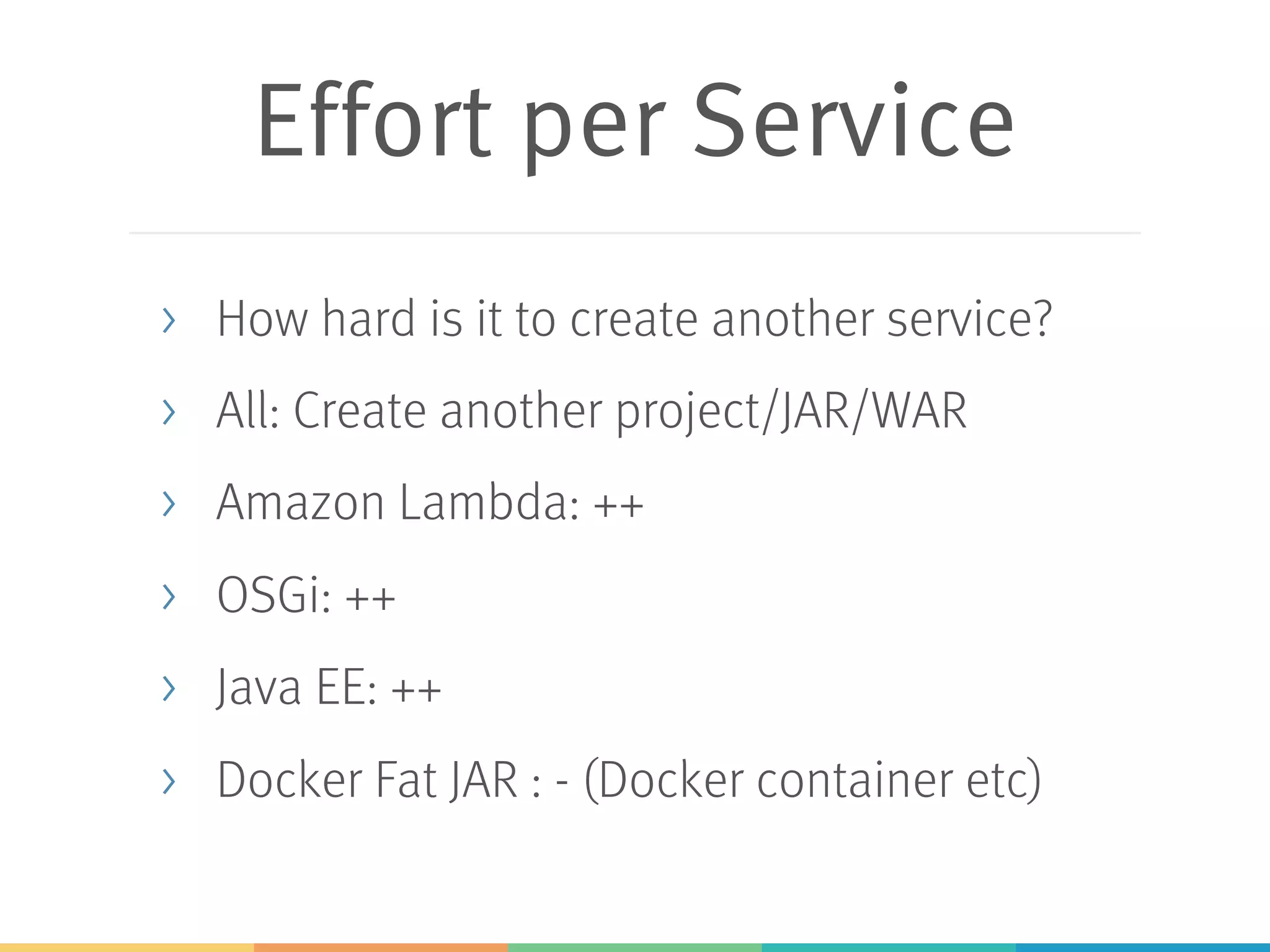 Effort per Service > How hard is it to create another service? > All: Create another project/JAR/WAR > Amazon Lambda: ++ > OSGi: ++ > Java EE: ++ > Docker Fat JAR : - (Docker container etc) 