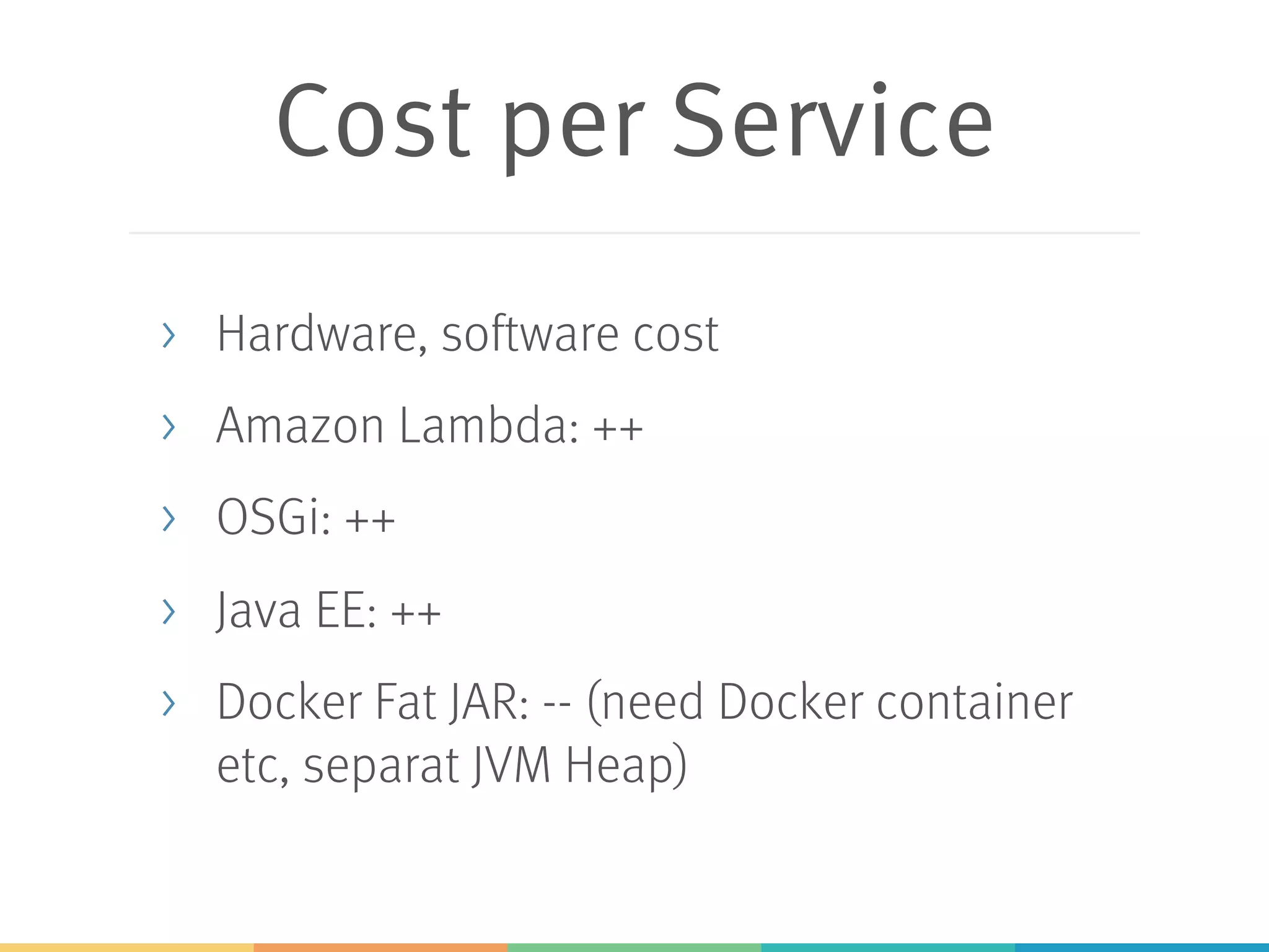 Cost per Service > Hardware, software cost > Amazon Lambda: ++ > OSGi: ++ > Java EE: ++ > Docker Fat JAR: -- (need Docker container etc, separat JVM Heap) 