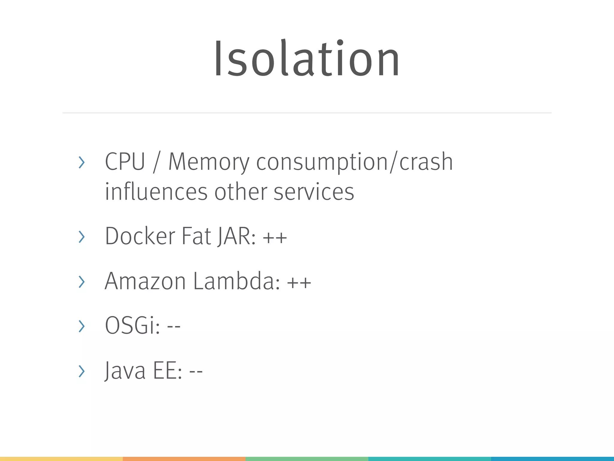 Isolation > CPU / Memory consumption/crash influences other services > Docker Fat JAR: ++ > Amazon Lambda: ++ > OSGi: -- > Java EE: -- 