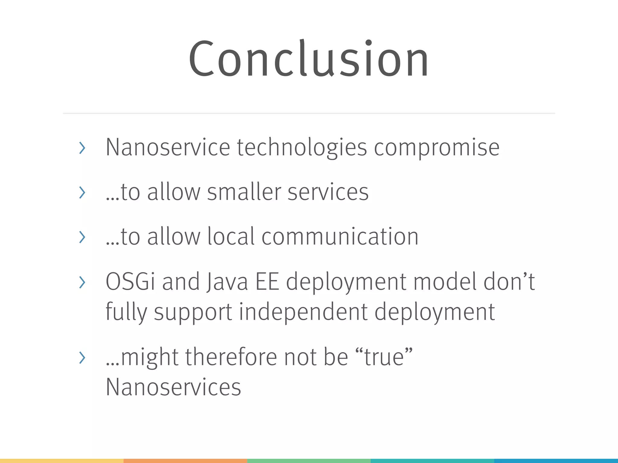 Conclusion > Nanoservice technologies compromise > …to allow smaller services > …to allow local communication > OSGi and Java EE deployment model don’t fully support independent deployment > …might therefore not be “true” Nanoservices 