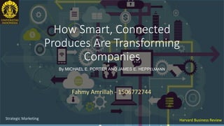 How Smart, Connected
Produces Are Transforming
Companies
By MICHAEL E. PORTER AND JAMES E. HEPPELMANN
Harvard Business Review
Fahmy Amrillah - 1506772744
Strategic Marketing
 