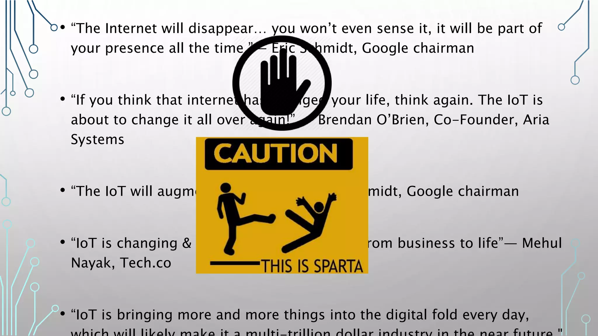 • “The Internet will disappear… you won’t even sense it, it will be part of
your presence all the time.”— Eric Schmidt, Google chairman
• “If you think that internet has changed your life, think again. The IoT is
about to change it all over again!” — Brendan O’Brien, Co-Founder, Aria
Systems
• “The IoT will augment your brain” — Eric Schmidt, Google chairman
• “IoT is changing & transforming everything from business to life”— Mehul
Nayak, Tech.co
• “IoT is bringing more and more things into the digital fold every day,
 
