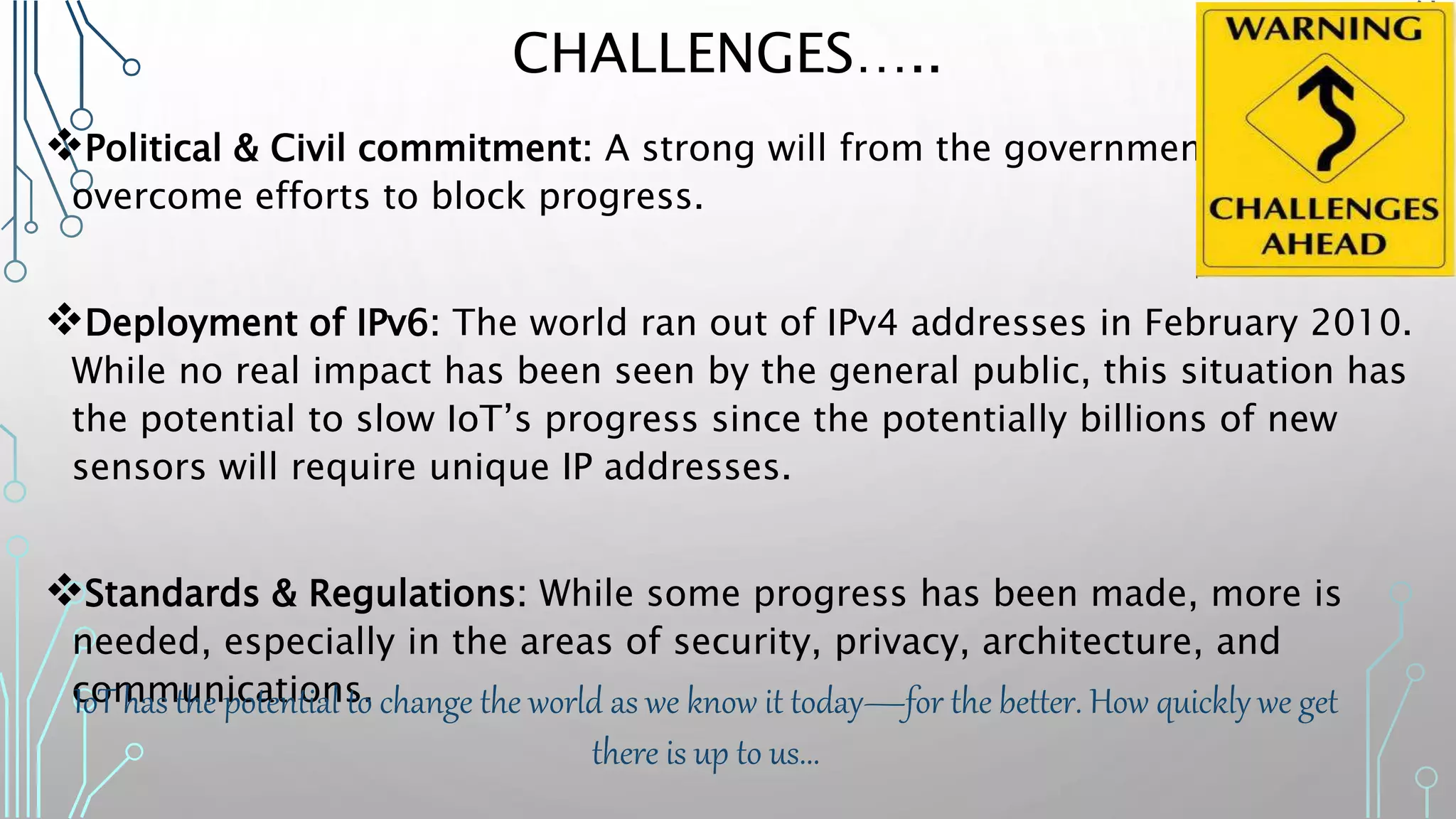CHALLENGES…..
Political & Civil commitment: A strong will from the government & public to
overcome efforts to block progress.
Deployment of IPv6: The world ran out of IPv4 addresses in February 2010.
While no real impact has been seen by the general public, this situation has
the potential to slow IoT’s progress since the potentially billions of new
sensors will require unique IP addresses.
Standards & Regulations: While some progress has been made, more is
needed, especially in the areas of security, privacy, architecture, and
communications.IoT has the potential to change the world as we know it today—for the better. How quickly we get
there is up to us...
 