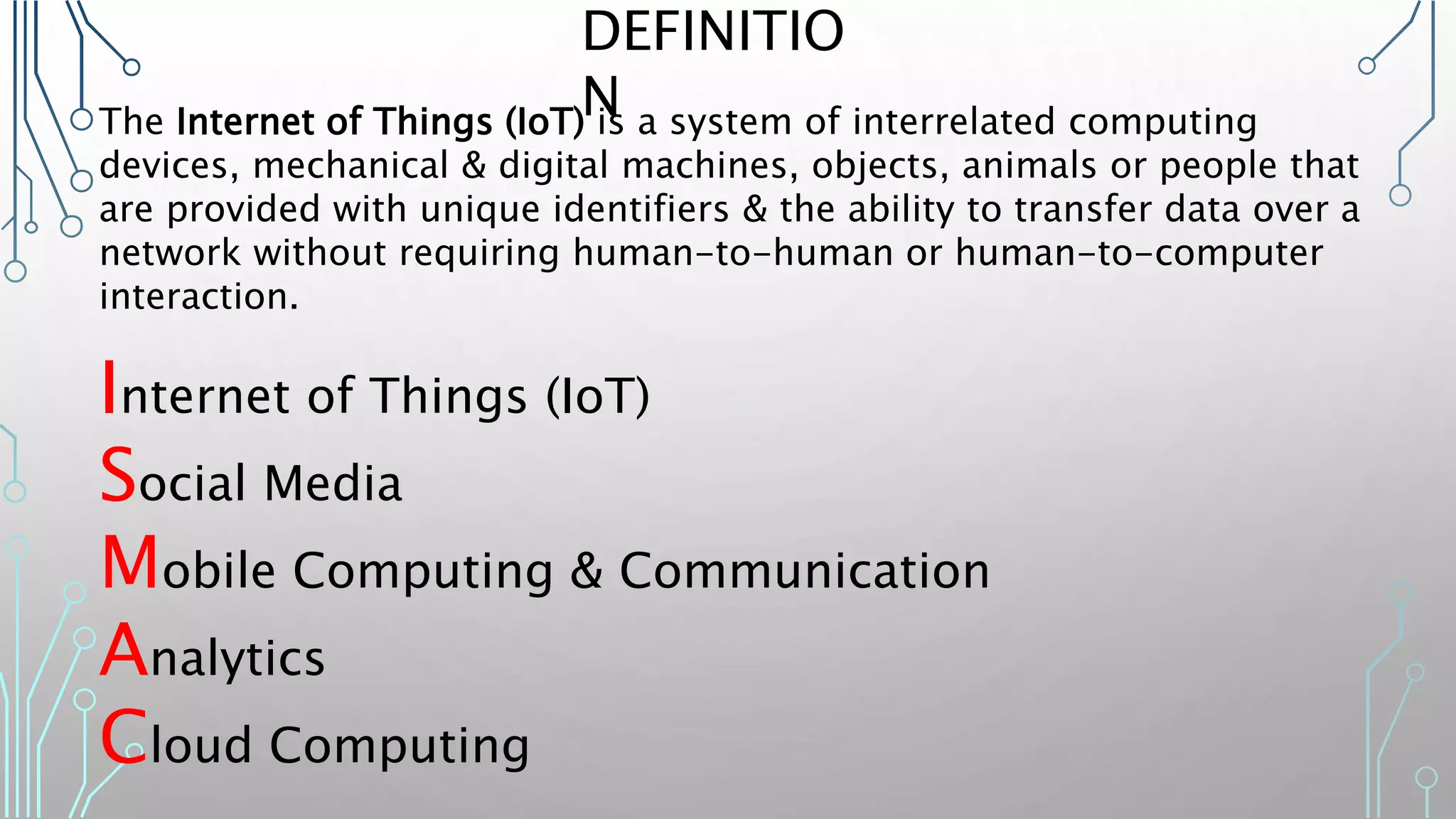 The Internet of Things (IoT) is a system of interrelated computing
devices, mechanical & digital machines, objects, animals or people that
are provided with unique identifiers & the ability to transfer data over a
network without requiring human-to-human or human-to-computer
interaction.
Internet of Things (IoT)
Social Media
Mobile Computing & Communication
Analytics
Cloud Computing
DEFINITIO
N
 
