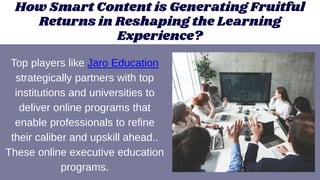 How Smart Content is Generating Fruitful
Returns in Reshaping the Learning
Experience?
Top players like Jaro Education
strategically partners with top
institutions and universities to
deliver online programs that
enable professionals to refine
their caliber and upskill ahead..
These online executive education
programs.
 