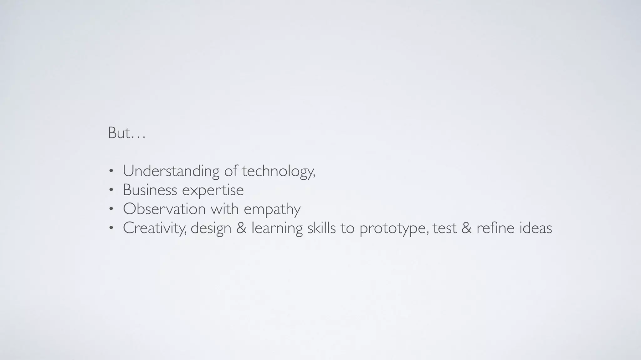 But…
• Understanding of technology,
• Business expertise
• Observation with empathy
• Creativity, design & learning skills to prototype, test & reﬁne ideas
 