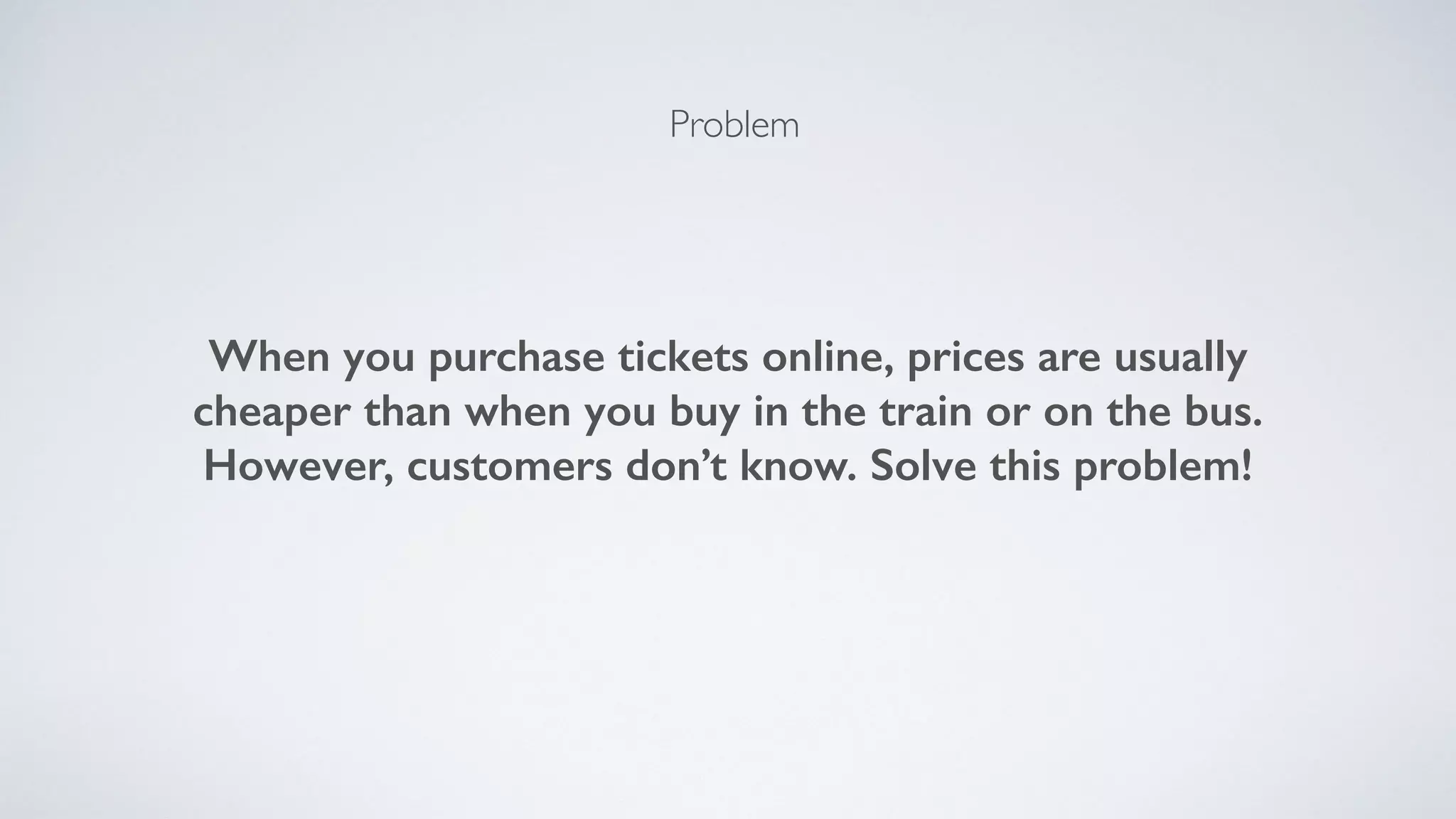 Problem
When you purchase tickets online, prices are usually
cheaper than when you buy in the train or on the bus.
However, customers don’t know. Solve this problem!
 