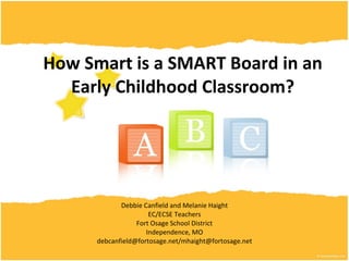 How Smart is a SMART Board in an Early Childhood Classroom? Debbie Canfield and Melanie Haight EC/ECSE Teachers Fort Osage School District Independence, MO debcanfield@fortosage.net/mhaight@fortosage.net 