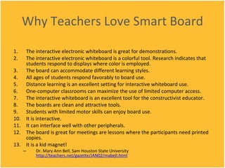 Why Teachers Love Smart Board The interactive electronic whiteboard is great for demonstrations. The interactive electronic whiteboard is a colorful tool. Research indicates that students respond to displays where color is employed. The board can accommodate different learning styles. All ages of students respond favorably to board use. Distance learning is an excellent setting for interactive whiteboard use.  One-computer classrooms can maximize the use of limited computer access. The interactive whiteboard is an excellent tool for the constructivist educator. The boards are clean and attractive tools. Students with limited motor skills can enjoy board use. It is interactive. It can interface well with other peripherals. The board is great for meetings are lessons where the participants need printed copies. It is a kid magnet!  Dr. Mary Ann Bell, Sam Houston State University  http://teachers.net/gazette/JAN02/mabell.html 