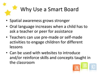 Why Use a Smart Board Spatial awareness grows stronger Oral language increases when a child has to ask a teacher or peer for assistance Teachers can use pre-made or self-made activities to engage children for different lessons Can be used with websites to introduce and/or reinforce skills and concepts taught in the classroom 