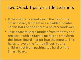 Two Quick Tips for Little Learners If the children cannot reach the top of the Smart Board, let them use a padded pointer.  Tennis balls on the end of a pointer work well. Take a Smart Board marker from the tray and replace it with a Crayola marker to transform the Smart Board marker into the mouse.  This helps to avoid the ‘jumpy finger’ young children get from pushing too hard on the Smart Board. 
