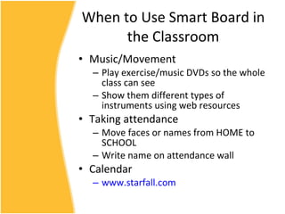 When to Use Smart Board in the Classroom Music/Movement Play exercise/music DVDs so the whole class can see Show them different types of instruments using web resources Taking attendance Move faces or names from HOME to SCHOOL Write name on attendance wall Calendar www.starfall.com 