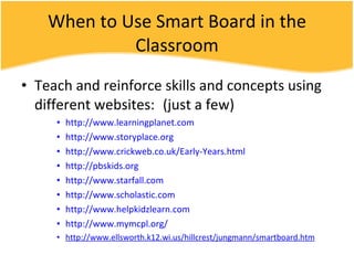 When to Use Smart Board in the Classroom Teach and reinforce skills and concepts using different websites: (just a few) http://www.learningplanet.com http://www.storyplace.org http://www.crickweb.co.uk/Early-Years.html http://pbskids.org http://www.starfall.com http://www.scholastic.com http://www.helpkidzlearn.com http://www.mymcpl.org/ http://www.ellsworth.k12.wi.us/hillcrest/jungmann/smartboard.htm 