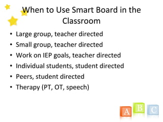 When to Use Smart Board in the Classroom Large group, teacher directed Small group, teacher directed Work on IEP goals, teacher directed Individual students, student directed Peers, student directed Therapy (PT, OT, speech) 