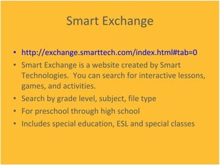 Smart Exchange http://exchange.smarttech.com/index.html#tab=0 Smart Exchange is a website created by Smart Technologies.  You can search for interactive lessons, games, and activities. Search by grade level, subject, file type For preschool through high school Includes special education, ESL and special classes 