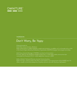 WORKBOOK


Don’t Worry, Be ‘Appy
Presented jointly by:
Noah Elkin; Senior Analyst, eMarketer
Noah covers trends in mobile marketing, content and commerce. In addition, he is co-founder and co-chair
of the Search Engine Marketing Professional Organization (SEMPO) Emerging Technologies Committee.

Matt Gross; General Manager of WHERE, uLocate Communications
Formerly, Matt ran the MapQuest Mobile product line, a multi-million dollar revenue line that
accounted for 20 percent of U.S. mobile application revenue in 2005.

Stefan Zielinski; Technical Director, uLocate Communications
Stefan has been working closely with Matt on the analytics and measurement of the WHERE app. He
offers a wealth of technical perspective, including resource wins with Omniture SiteCatalyst®.
 