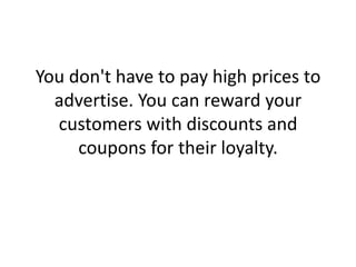 You don't have to pay high prices to advertise. You can reward your customers with discounts and coupons for their loyalty. 