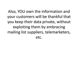 Also, YOU own the information and your customers will be thankful that you keep their data private, without exploiting them by embracing mailing list suppliers, telemarketers, etc. 