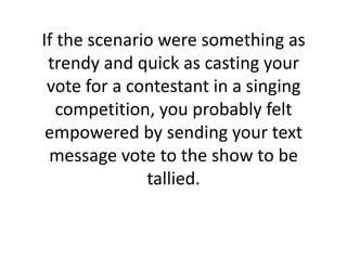If the scenario were something as trendy and quick as casting your vote for a contestant in a singing competition, you probably felt empowered by sending your text message vote to the show to be tallied. 