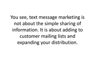 You see, text message marketing is not about the simple sharing of information. It is about adding to customer mailing lists and expanding your distribution. 