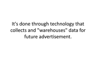 It's done through technology that collects and "warehouses" data for future advertisement.