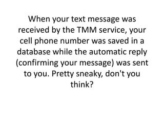 When your text message was received by the TMM service, your cell phone number was saved in a database while the automatic reply (confirming your message) was sent to you. Pretty sneaky, don't you think?