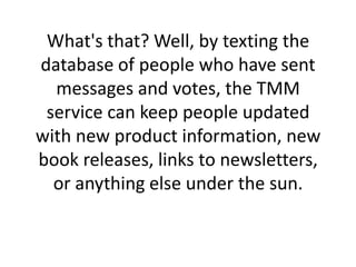 What's that? Well, by texting the database of people who have sent messages and votes, the TMM service can keep people updated with new product information, new book releases, links to newsletters, or anything else under the sun. 