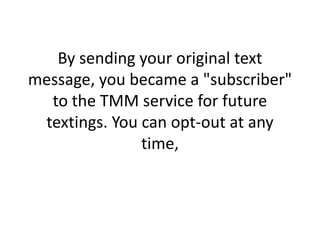 By sending your original text message, you became a "subscriber" to the TMM service for future textings. You can opt-out at any time, 