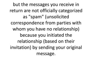 but the messages you receive in return are not officially categorized as "spam" (unsolicited correspondence from parties with whom you have no relationship) because you initiated the relationship (based on their invitation) by sending your original message.