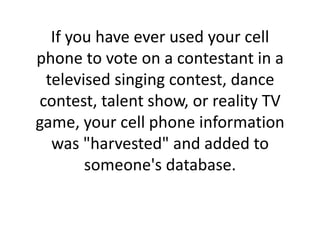 If you have ever used your cell phone to vote on a contestant in a televised singing contest, dance contest, talent show, or reality TV game, your cell phone information was "harvested" and added to someone's database.