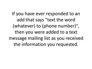If you have ever responded to an add that says "text the word (whatever) to (phone number)", then you were added to a text message mailing list as you received the information you requested.
