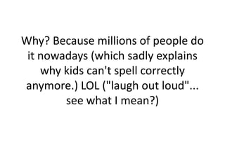 Why? Because millions of people do it nowadays (which sadly explains why kids can't spell correctly anymore.) LOL ("laugh out loud"... see what I mean?)