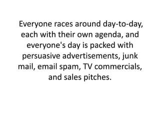 Everyone races around day-to-day, each with their own agenda, and everyone's day is packed with persuasive advertisements, junk mail, email spam, TV commercials, and sales pitches.