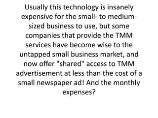 Usually this technology is insanely expensive for the small- to medium-sized business to use, but some companies that provide the TMM services have become wise to the untapped small business market, and now offer "shared" access to TMM advertisement at less than the cost of a small newspaper ad! And the monthly expenses? 