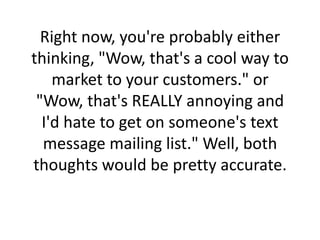 Right now, you're probably either thinking, "Wow, that's a cool way to market to your customers." or "Wow, that's REALLY annoying and I'd hate to get on someone's text message mailing list." Well, both thoughts would be pretty accurate. 