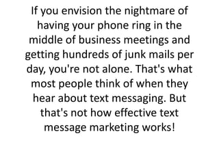 If you envision the nightmare of having your phone ring in the middle of business meetings and getting hundreds of junk mails per day, you're not alone. That's what most people think of when they hear about text messaging. But that's not how effective text message marketing works!