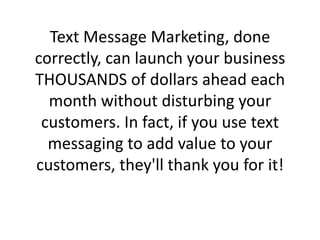 Text Message Marketing, done correctly, can launch your business THOUSANDS of dollars ahead each month without disturbing your customers. In fact, if you use text messaging to add value to your customers, they'll thank you for it!