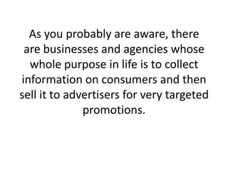 As you probably are aware, there are businesses and agencies whose whole purpose in life is to collect information on consumers and then sell it to advertisers for very targeted promotions. 