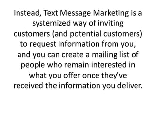 Instead, Text Message Marketing is a systemized way of inviting customers (and potential customers) to request information from you, and you can create a mailing list of people who remain interested in what you offer once they've received the information you deliver.