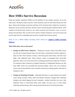 How SMEs Survive Recession
Small and medium enterprises (SMEs) are the backbone of any modern economy. So are the
trade cycles. During the recent recession, Asian economies came out with minor bruises here and
there, whereas the European economies and those of the Americas had a tough time. In general,
during the recent economic downturn, business sectors around the globe panicked and the world
watched with bated breath. However, the world economies find innovative ways to recover
during each downturn. Here we look at how small to medium enterprises survived recession and
also the steps they have undertaken post recession to propel their business growth.

Want to use a FREE Online Invoicing Tool? Check out Apptivo’s Online Invoicing
Software

What SMEs did to Survive Recession?

        Changes in SME Owner’s Behavior – During the recession, many of the SME owners
        not only put in longer business hours, but also took to cutting their and their employee’s
        salary by half. Those business ventures, which had good credit history with their local
        banks, took additional loans. Many business owners re-mortgaged their immovable
        properties. Some even went to the extent of seeking personal loans at high rate of interest.
        The statistical report released by Canadian Federation of Independent Business say that
        many SME owners also cancelled their personal holidays. There were a few business
        owners who outsourced their work to countries where they could get quality work done at
        inexpensive rates.

        Changes in Marketing Strategies – Remember that there is a great change in the market
        cycles during recession. Many small and medium businesses changed their marketing
        strategies and started tapping the local community. Another trend that was seen is that
        traditional forms of advertising (radio, print media, etc) gave way to social media
        marketing and advertising. That is during this period the power of the Internet/online


© 2011 Apptivo Inc. All rights reserved.
 