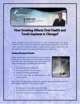 How Smoking Affects Oral Health and
Tooth Implants in Chicago?
While everyone knows that smoking is a very injurious habit, the chain-
smokers tend to overlook its disastrous consequences. Smoking is one of the
major causes of respiratory disease, cardiovascular disease, and cancer, but
also affects the overall oral and dental health of an individual.
Smoking Affecting Oral Health
While smoking does not escalate the risk of cavities,
it does bring a lot of damage to the gums, as well as,
the other areas of the mouth. Here are some of the
major consequences of smoking on oral health:
 Smoking can lead to tooth loss.
 Smoking can result in oral cancers.
 Smoking elevates gum disease.
 Smoking can lead to inflammation of the
salivary glands.
Apart from the dangerous effects of smoking mentioned above, here are
certain factors which smokers must consider:
 Smoking can lead to halitosis (bad breath).
 Smoking results in stains on the teeth, affecting the facial aesthetics.
 Smoking can result in loss of smell and taste.
 