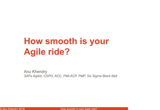 © Anu Khendry 2016 How smooth is your Agile ride?
Anu Khendry
SAFe Agilist, CSPO, ACC, PMI-ACP, PMP, Six Sigma Black Belt
How smooth is your
Agile ride?
 
