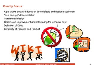 12© Anu Khendry 2016 How smooth is your Agile ride?
Quality Focus
Agile works best with focus on zero defects and design excellence
“Just enough” documentation
Incremental design
Continuous improvement and refactoring for technical debt
Definition of Done
Simplicity of Process and Product
 