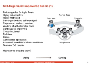 13© Anu Khendry 2016 How smooth is your Agile ride?
Self-Organized Empowered Teams (1)
Following rules for Agile Roles
Highly collaborative
Highly motivated
Self-organized and self-managed
Empowered and accountable
Working at a Sustainable Pace
Continuously improving
Cross-functional
Full-time
Stable
Generalized specialists
Assessed based on business outcomes
Teams of 5-9 people
How can we trust the team?
Doing Owning
 